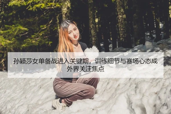 孙颖莎女单备战进入关键期，训练细节与赛场心态成外界关注焦点