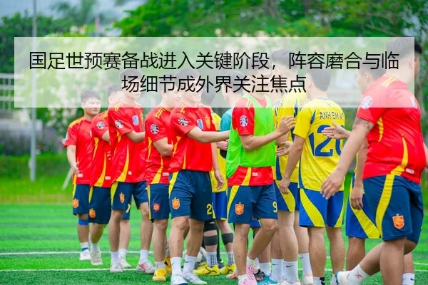国足世预赛备战进入关键阶段，阵容磨合与临场细节成外界关注焦点