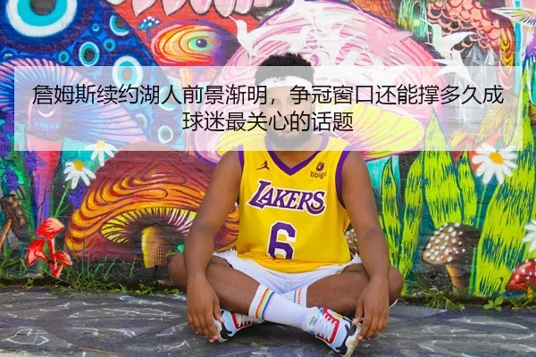 詹姆斯续约湖人前景渐明，争冠窗口还能撑多久成球迷最关心的话题